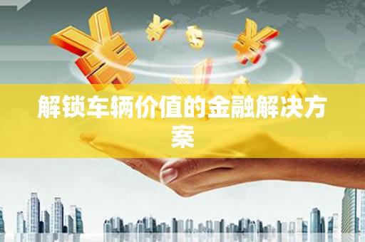 京口解锁车辆价值的金融解决方案